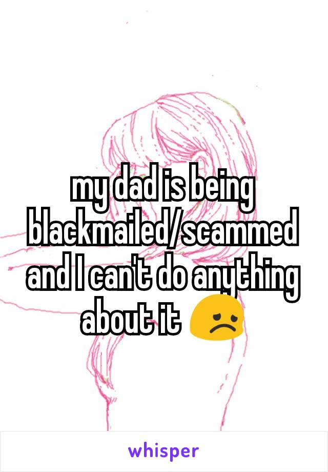 my dad is being blackmailed/scammed and I can't do anything about it 😞