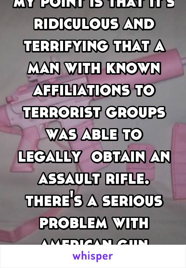 my point is that it's ridiculous and terrifying that a man with known affiliations to terrorist groups was able to legally  obtain an assault rifle. there's a serious problem with american gun control