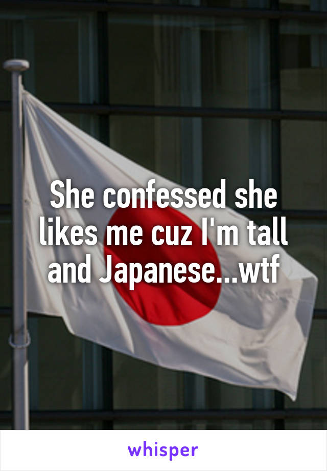 She confessed she likes me cuz I'm tall and Japanese...wtf