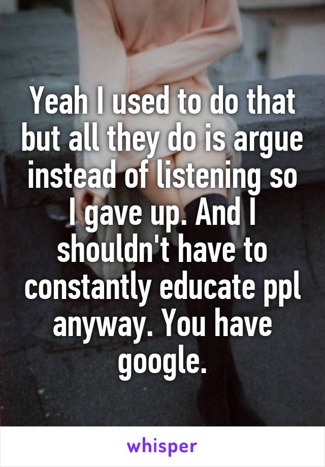 Yeah I used to do that but all they do is argue instead of listening so I gave up. And I shouldn't have to constantly educate ppl anyway. You have google.