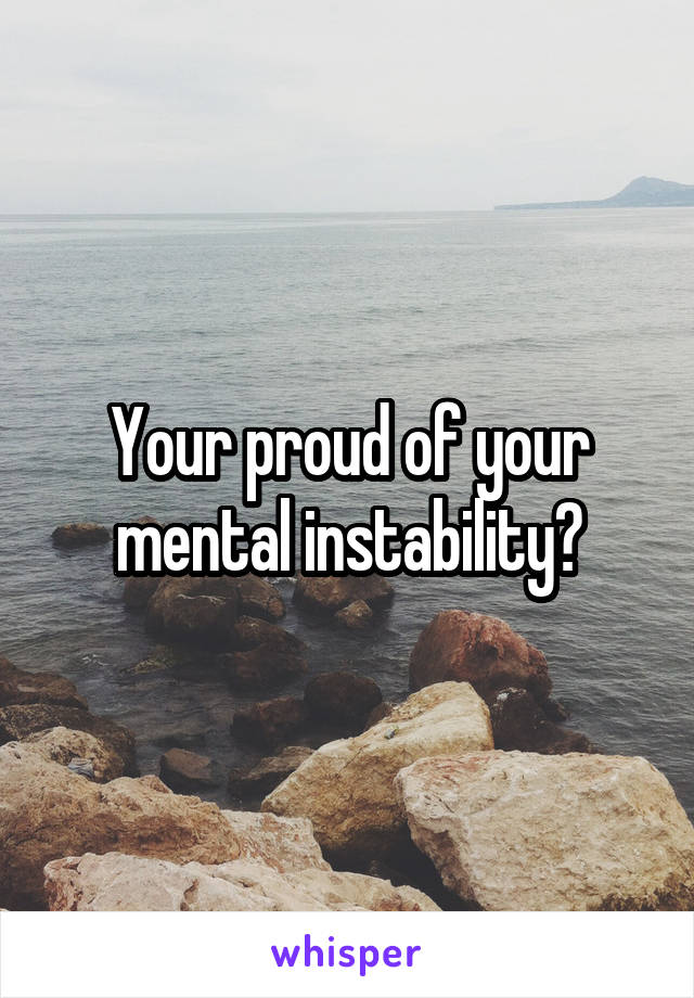 Your proud of your mental instability?