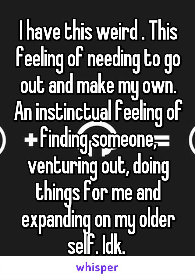 I have this weird . This feeling of needing to go out and make my own. An instinctual feeling of finding someone, venturing out, doing things for me and expanding on my older self. Idk. 