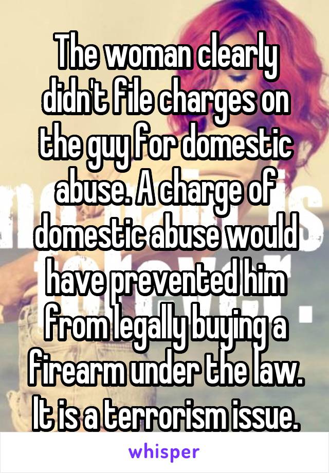 The woman clearly didn't file charges on the guy for domestic abuse. A charge of domestic abuse would have prevented him from legally buying a firearm under the law. It is a terrorism issue.