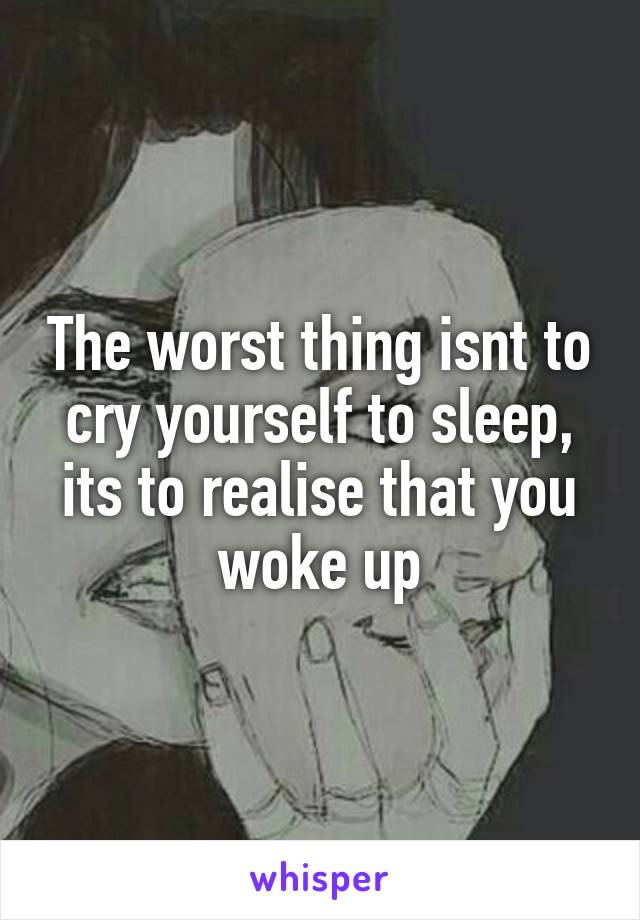 The worst thing isnt to cry yourself to sleep, its to realise that you woke up