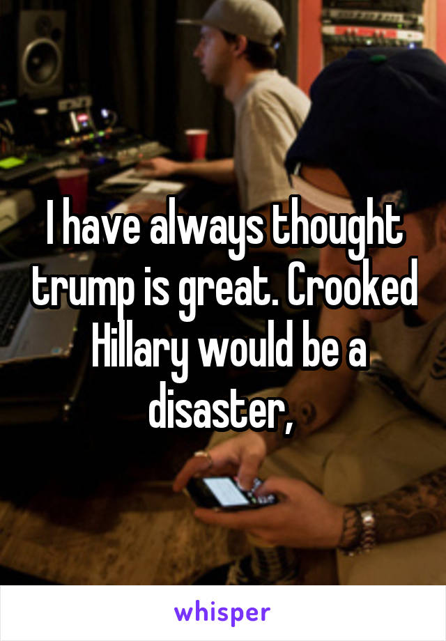 I have always thought trump is great. Crooked  Hillary would be a disaster, 