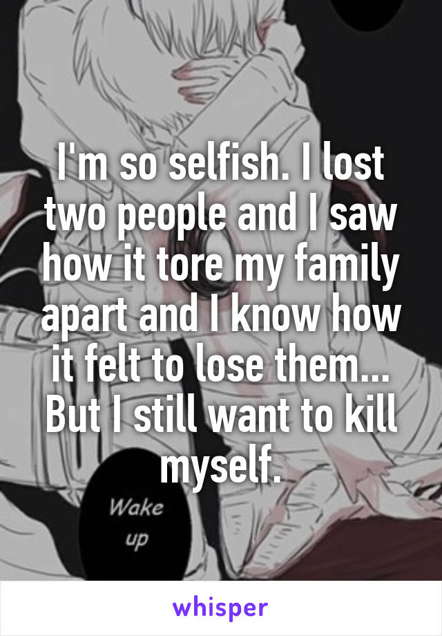 I'm so selfish. I lost two people and I saw how it tore my family apart and I know how it felt to lose them... But I still want to kill myself.