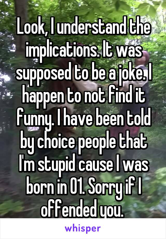 Look, I understand the implications. It was supposed to be a joke. I happen to not find it funny. I have been told by choice people that I'm stupid cause I was born in 01. Sorry if I offended you. 