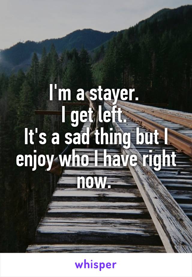 I'm a stayer. 
I get left. 
It's a sad thing but I enjoy who I have right now. 