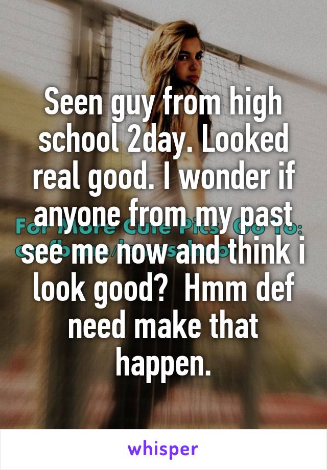 Seen guy from high school 2day. Looked real good. I wonder if anyone from my past see me now and think i look good?  Hmm def need make that happen.