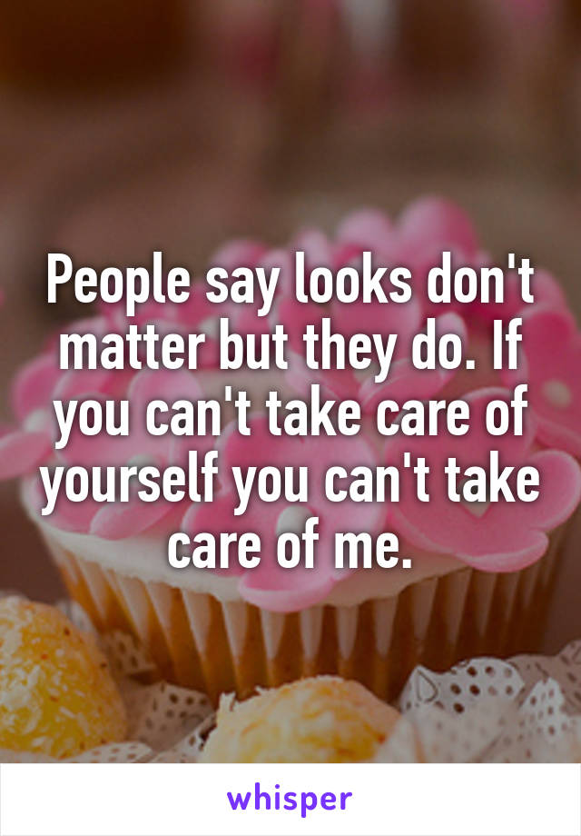 People say looks don't matter but they do. If you can't take care of yourself you can't take care of me.