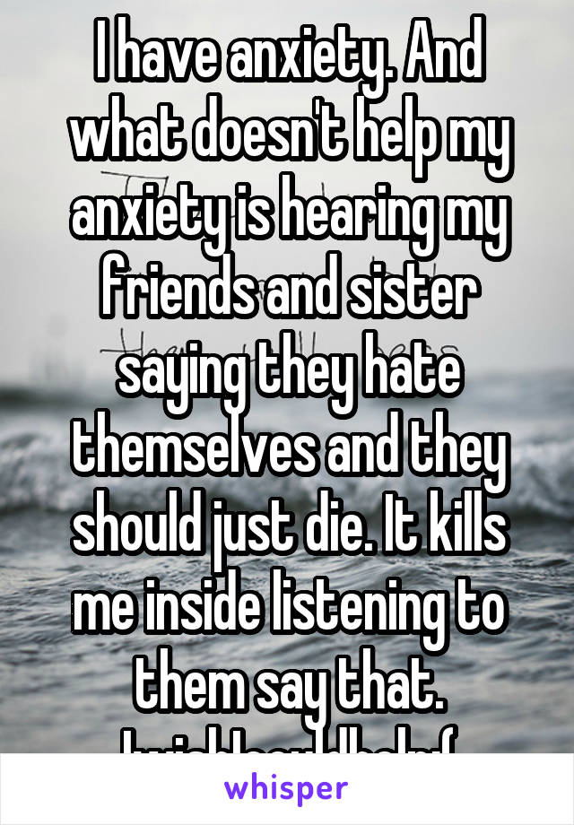 I have anxiety. And what doesn't help my anxiety is hearing my friends and sister saying they hate themselves and they should just die. It kills me inside listening to them say that. IwishIcouldhelp:(