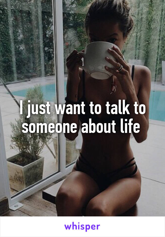 I just want to talk to someone about life 