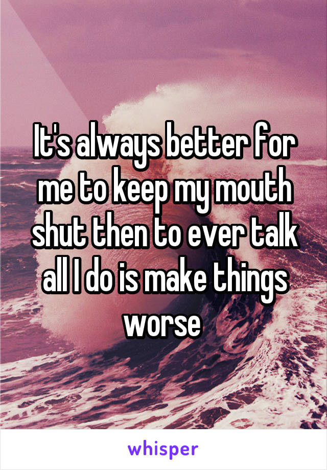 It's always better for me to keep my mouth shut then to ever talk all I do is make things worse 