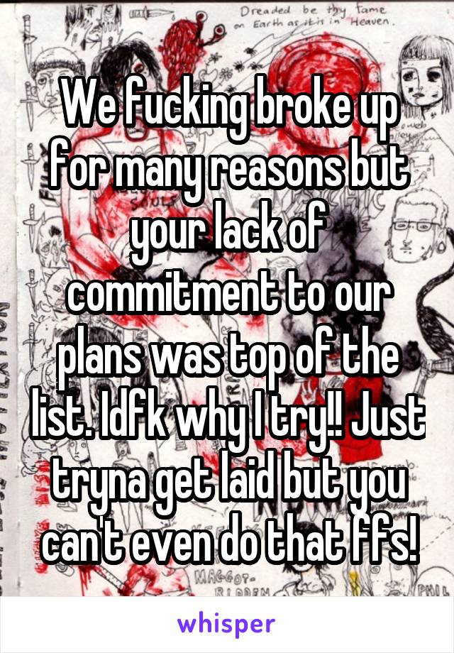 We fucking broke up for many reasons but your lack of commitment to our plans was top of the list. Idfk why I try!! Just tryna get laid but you can't even do that ffs!