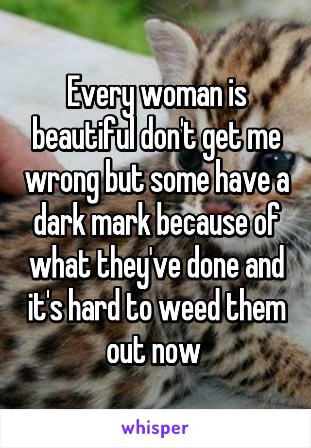 Every woman is beautiful don't get me wrong but some have a dark mark because of what they've done and it's hard to weed them out now 