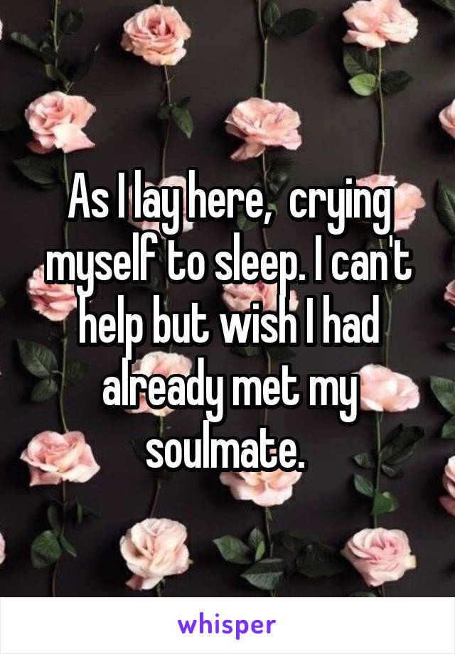 As I lay here,  crying myself to sleep. I can't help but wish I had already met my soulmate. 