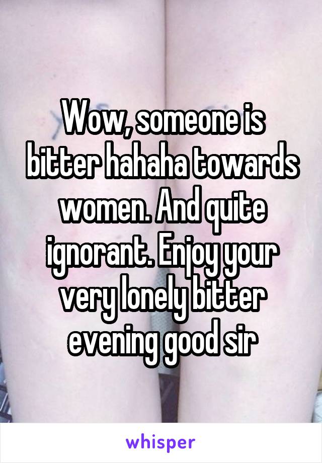 Wow, someone is bitter hahaha towards women. And quite ignorant. Enjoy your very lonely bitter evening good sir