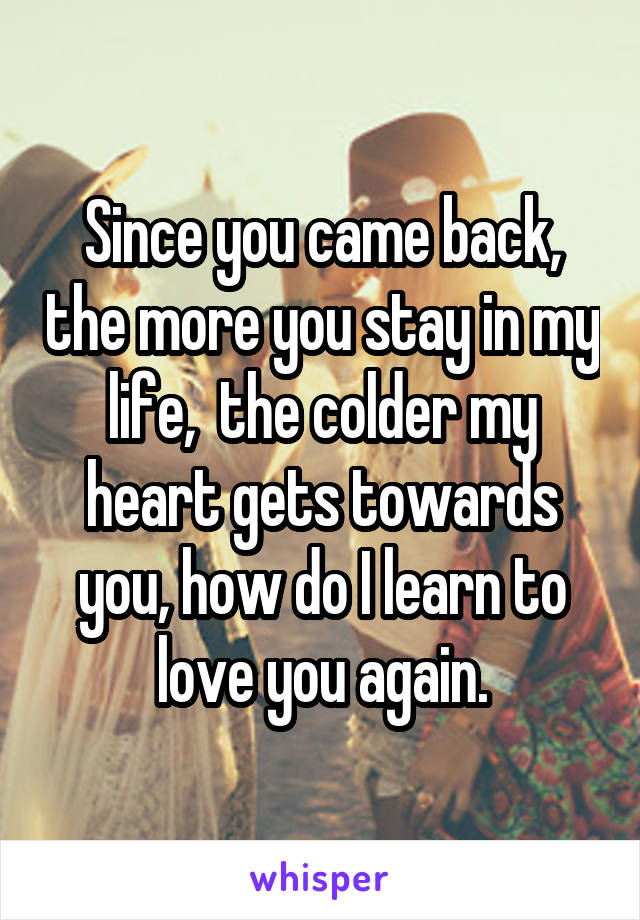 Since you came back, the more you stay in my life,  the colder my heart gets towards you, how do I learn to love you again.