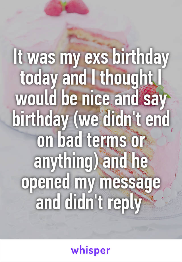 It was my exs birthday today and I thought I would be nice and say birthday (we didn't end on bad terms or anything) and he opened my message and didn't reply 