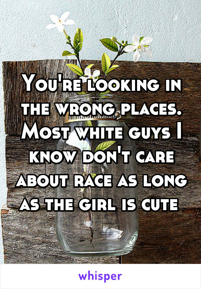 You're looking in the wrong places. Most white guys I know don't care about race as long as the girl is cute 