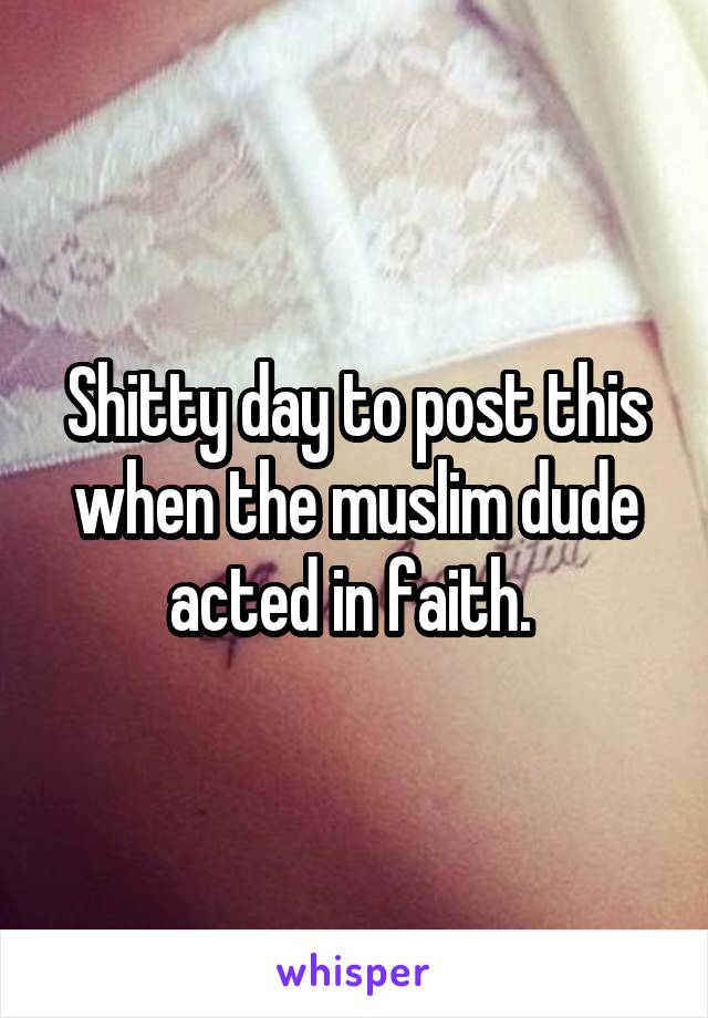 Shitty day to post this when the muslim dude acted in faith. 