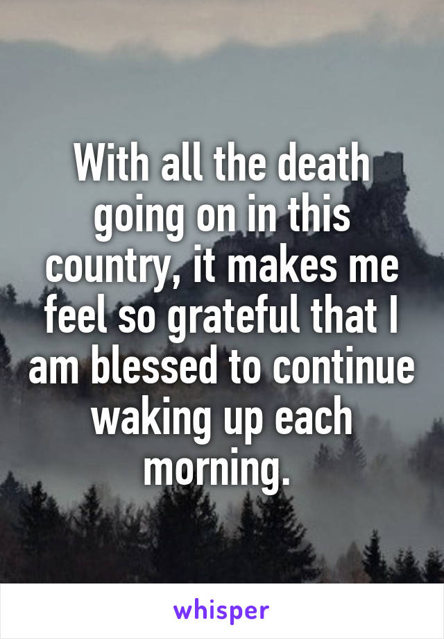 With all the death going on in this country, it makes me feel so grateful that I am blessed to continue waking up each morning. 