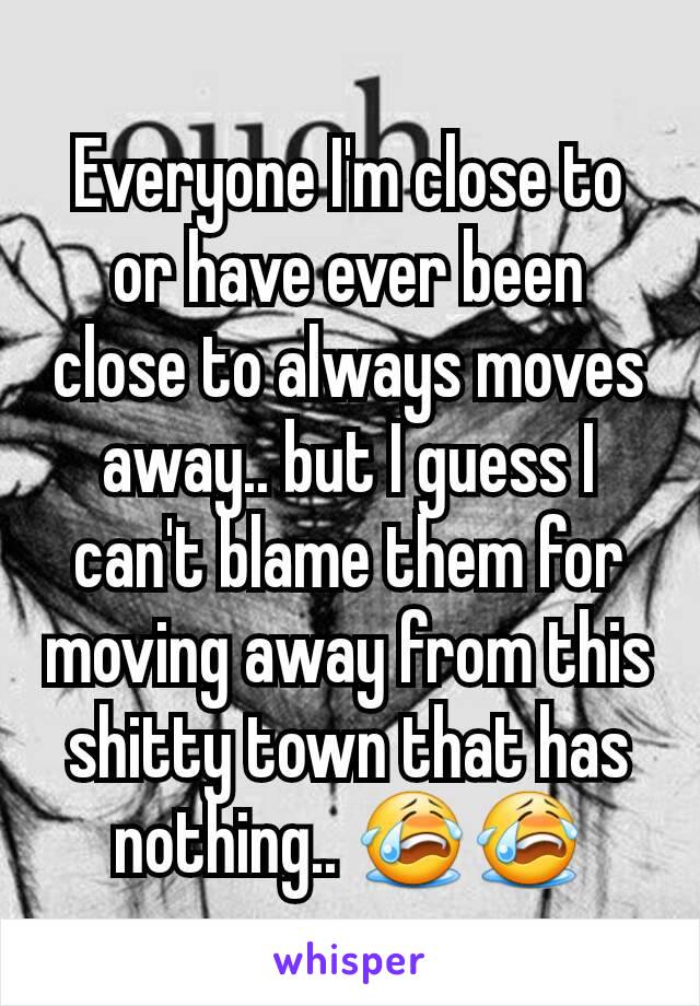 Everyone I'm close to or have ever been close to always moves away.. but I guess I can't blame them for moving away from this shitty town that has nothing.. 😭😭