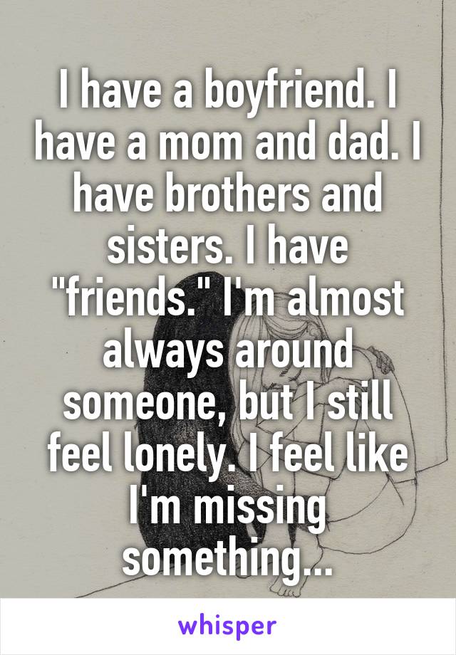 I have a boyfriend. I have a mom and dad. I have brothers and sisters. I have "friends." I'm almost always around someone, but I still feel lonely. I feel like I'm missing something...