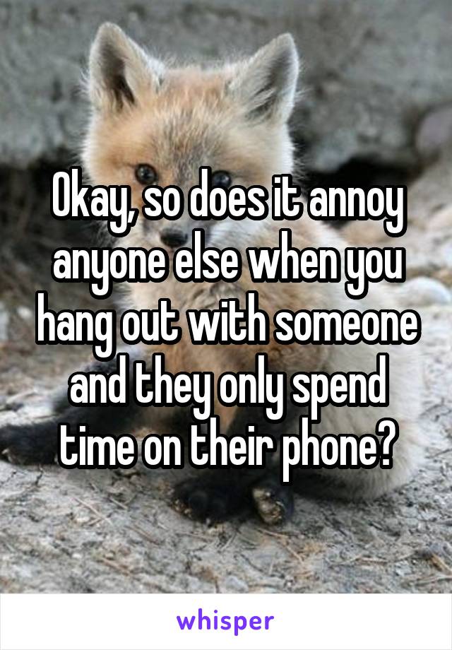 Okay, so does it annoy anyone else when you hang out with someone and they only spend time on their phone?