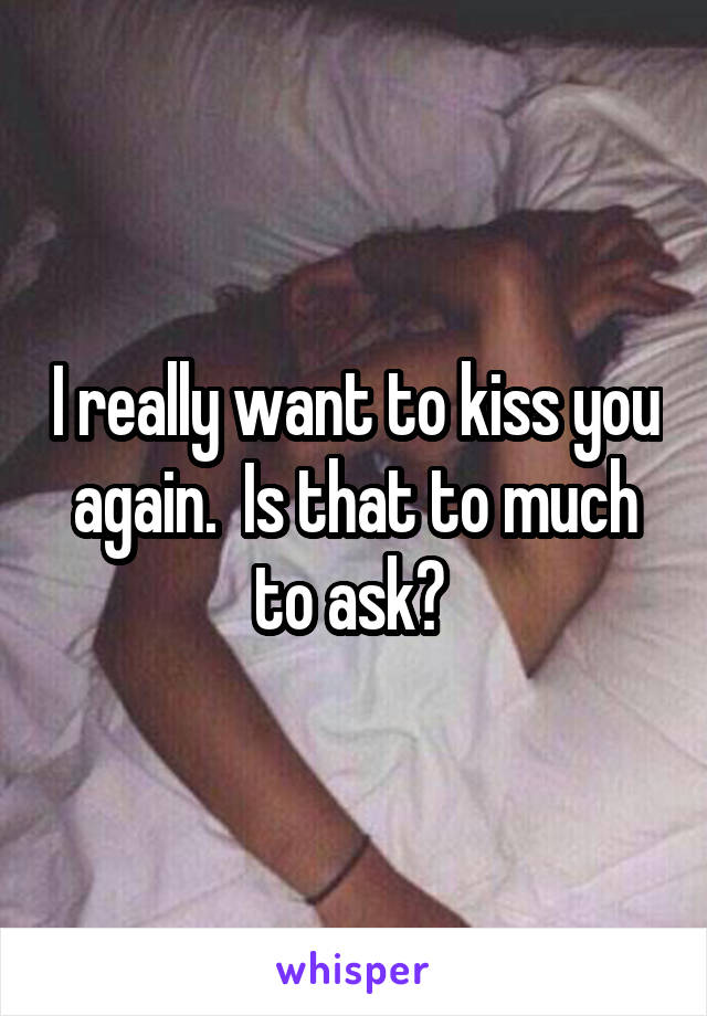 I really want to kiss you again.  Is that to much to ask? 