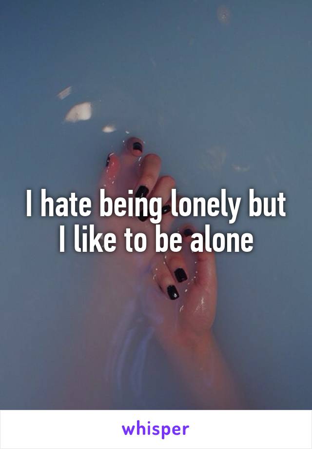 I hate being lonely but I like to be alone