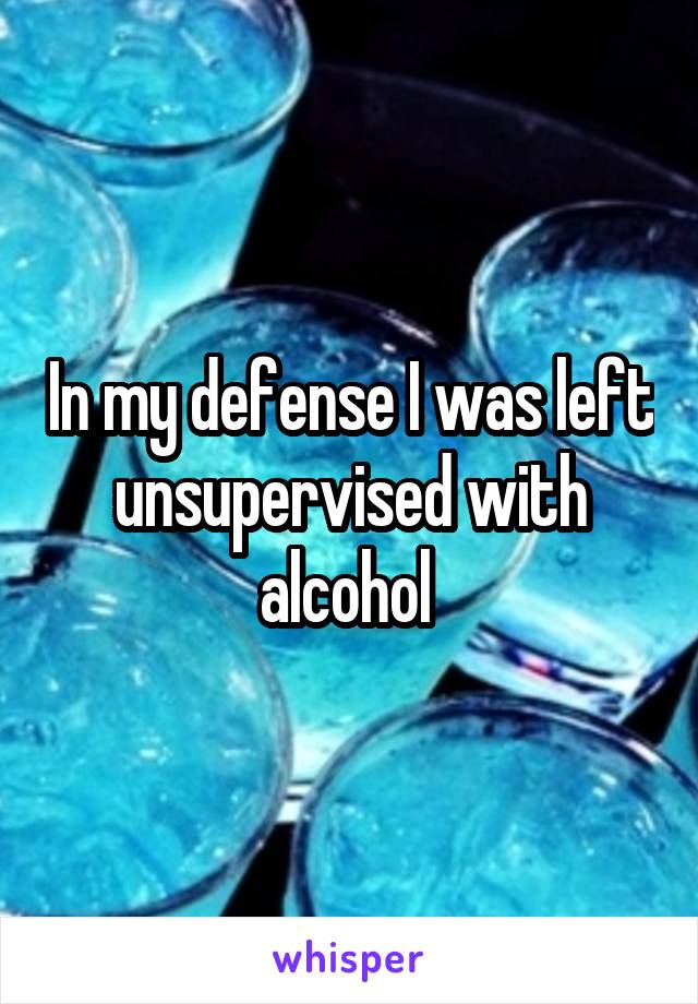 In my defense I was left unsupervised with alcohol 