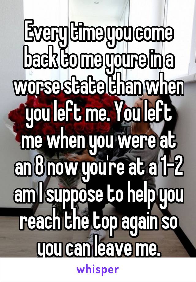 Every time you come back to me youre in a worse state than when you left me. You left me when you were at an 8 now you're at a 1-2 am I suppose to help you reach the top again so you can leave me.