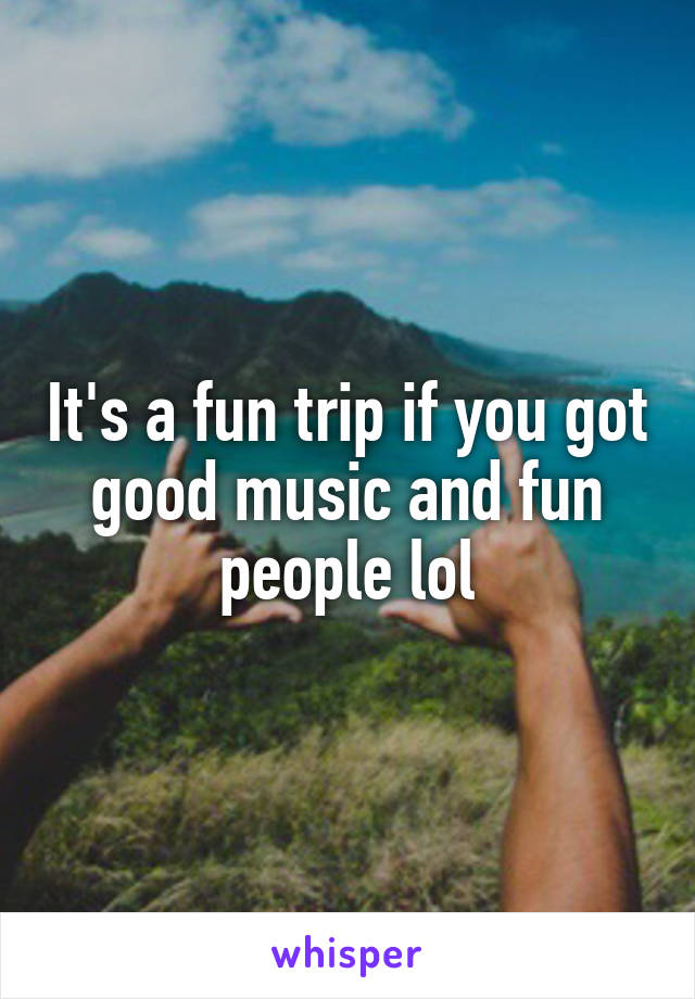 It's a fun trip if you got good music and fun people lol