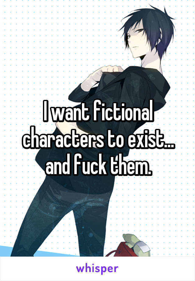 I want fictional characters to exist... and fuck them.