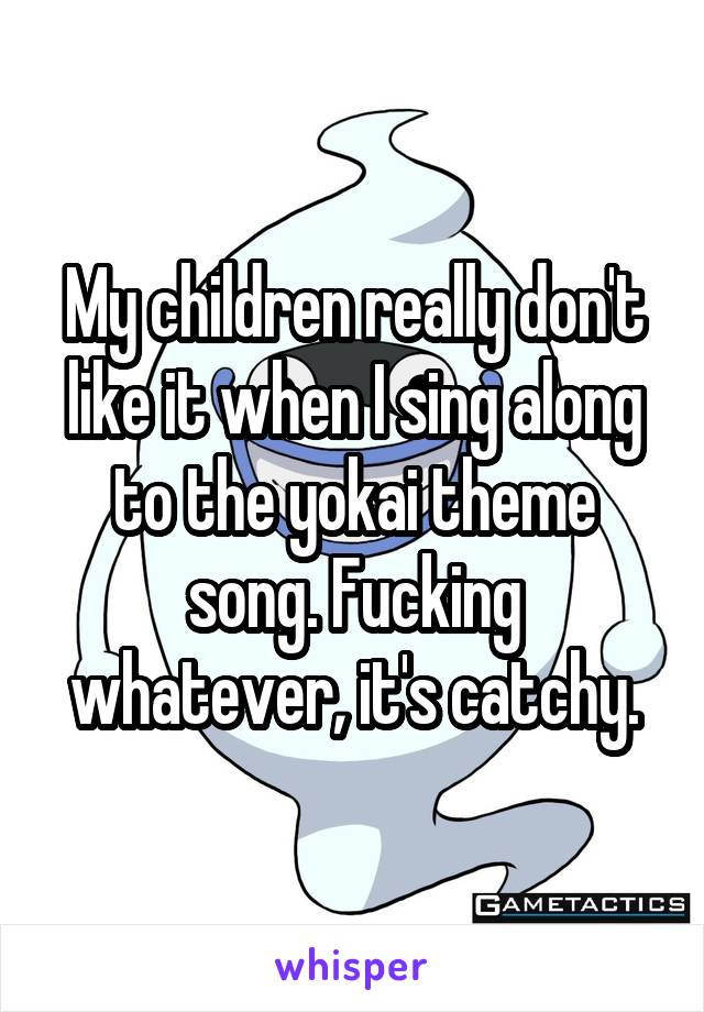 My children really don't like it when I sing along to the yokai theme song. Fucking whatever, it's catchy.