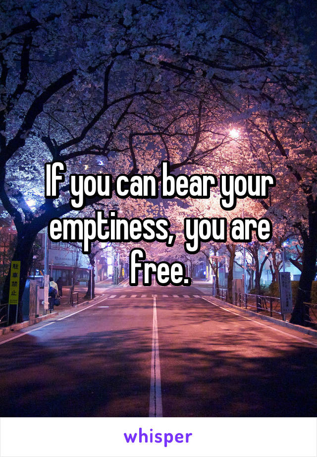 If you can bear your emptiness,  you are free.