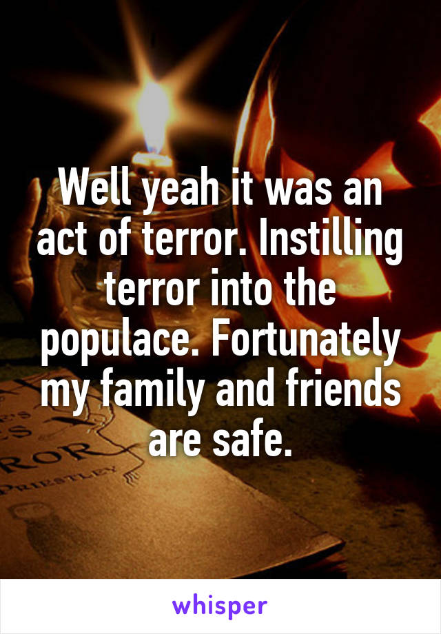 Well yeah it was an act of terror. Instilling terror into the populace. Fortunately my family and friends are safe.