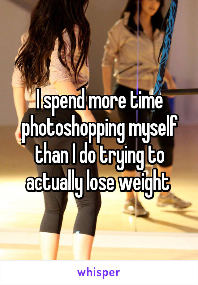 I spend more time photoshopping myself than I do trying to actually lose weight 