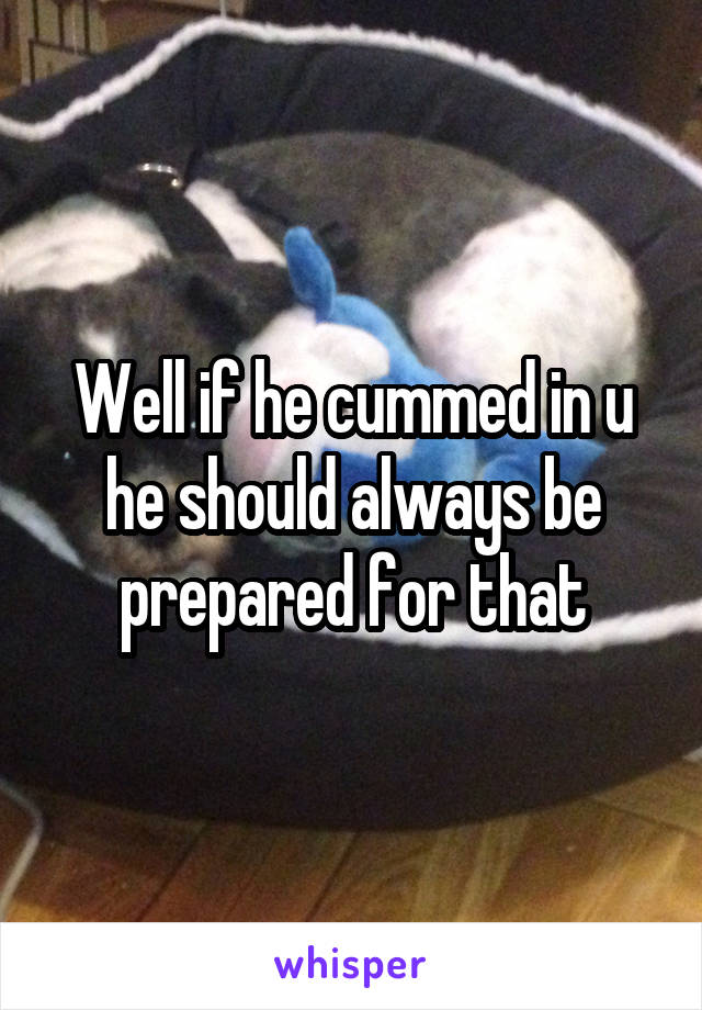 Well if he cummed in u he should always be prepared for that