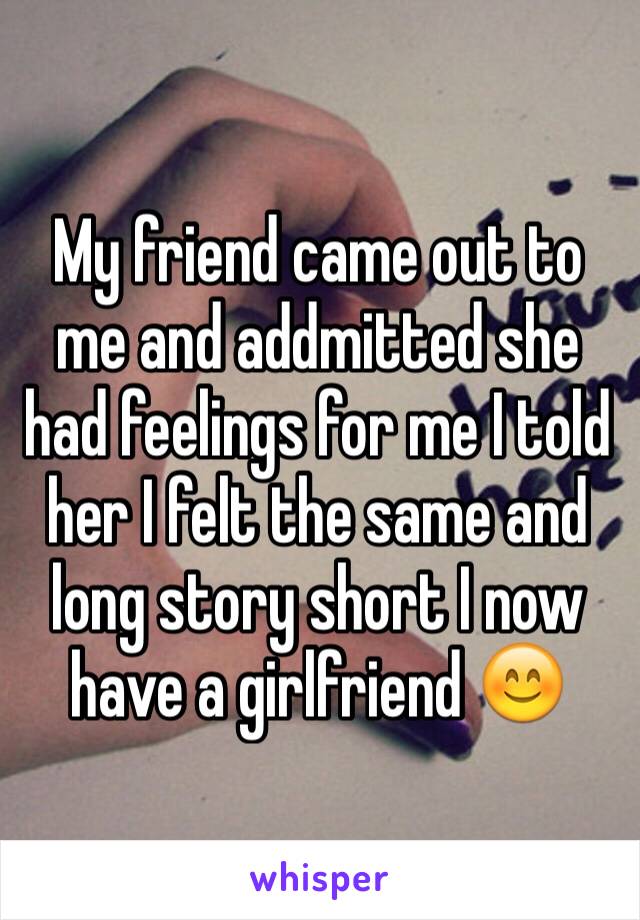 My friend came out to me and addmitted she had feelings for me I told her I felt the same and long story short I now have a girlfriend 😊