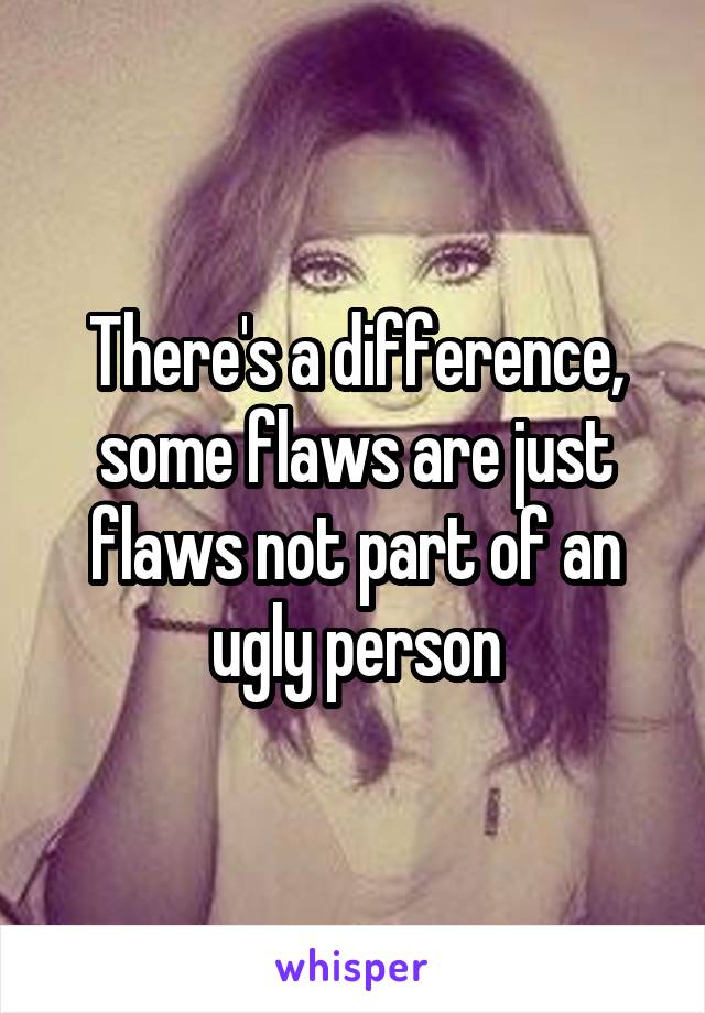 There's a difference, some flaws are just flaws not part of an ugly person