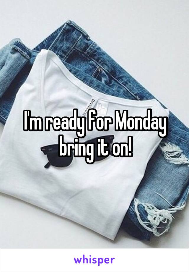 I'm ready for Monday bring it on!