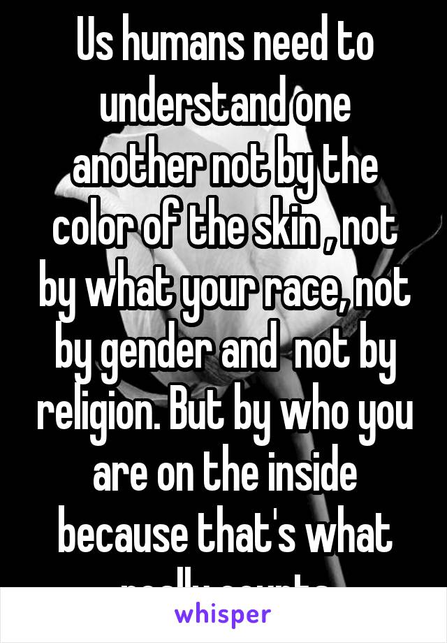 Us humans need to understand one another not by the color of the skin , not by what your race, not by gender and  not by religion. But by who you are on the inside because that's what really counts
