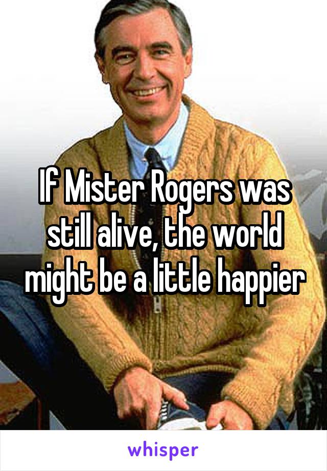 If Mister Rogers was still alive, the world might be a little happier
