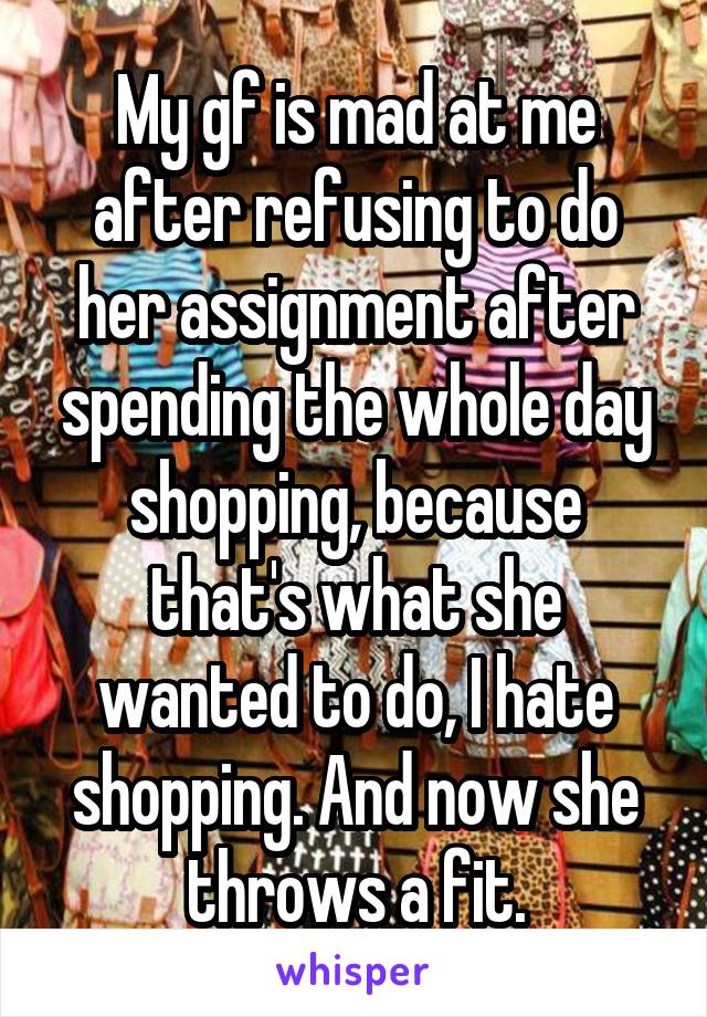 My gf is mad at me after refusing to do her assignment after spending the whole day shopping, because that's what she wanted to do, I hate shopping. And now she throws a fit.