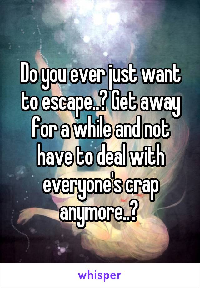 Do you ever just want to escape..? Get away for a while and not have to deal with everyone's crap anymore..? 