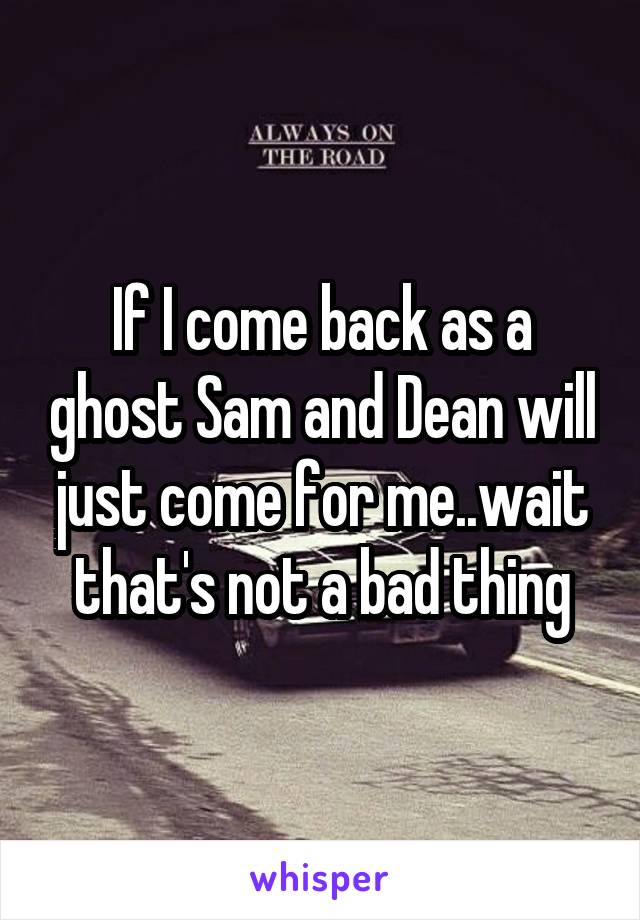 If I come back as a ghost Sam and Dean will just come for me..wait that's not a bad thing