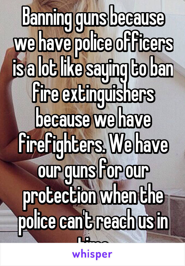 Banning guns because we have police officers is a lot like saying to ban fire extinguishers because we have firefighters. We have our guns for our protection when the police can't reach us in time