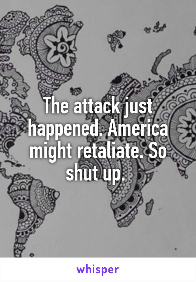 The attack just happened. America might retaliate. So shut up. 